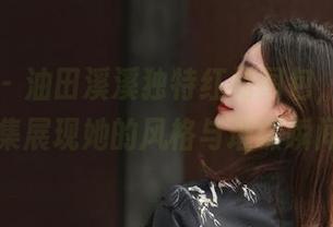 秀人网 – 油田溪溪独特红裙图包，丰富的写真合集展现她的风格与璀璨瞬间！.txt